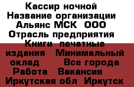 Кассир ночной › Название организации ­ Альянс-МСК, ООО › Отрасль предприятия ­ Книги, печатные издания › Минимальный оклад ­ 1 - Все города Работа » Вакансии   . Иркутская обл.,Иркутск г.